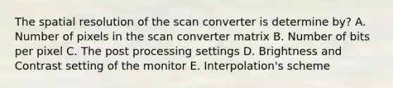 The spatial resolution of the scan converter is determine by? A. Number of pixels in the scan converter matrix B. Number of bits per pixel C. The post processing settings D. Brightness and Contrast setting of the monitor E. Interpolation's scheme