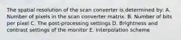 The spatial resolution of the scan converter is determined by: A. Number of pixels in the scan converter matrix. B. Number of bits per pixel C. The post-processing settings D. Brightness and contrast settings of the monitor E. Interpolation scheme