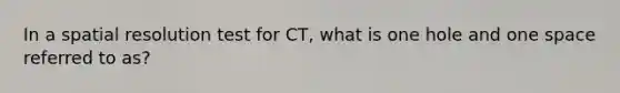 In a spatial resolution test for CT, what is one hole and one space referred to as?