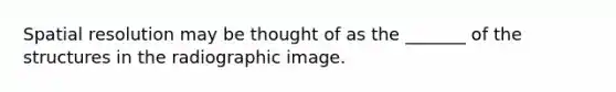 Spatial resolution may be thought of as the _______ of the structures in the radiographic image.