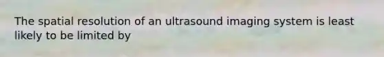 The spatial resolution of an ultrasound imaging system is least likely to be limited by