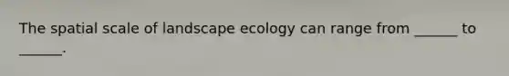 The spatial scale of landscape ecology can range from ______ to ______.