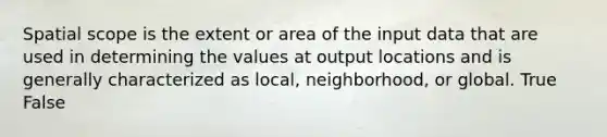 Spatial scope is the extent or area of the input data that are used in determining the values at output locations and is generally characterized as local, neighborhood, or global. True False