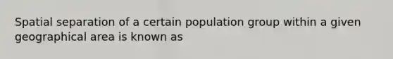 Spatial separation of a certain population group within a given geographical area is known as