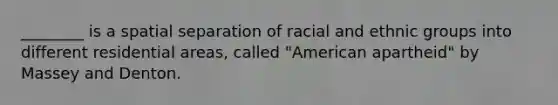 ________ is a spatial separation of racial and ethnic groups into different residential areas, called "American apartheid" by Massey and Denton.