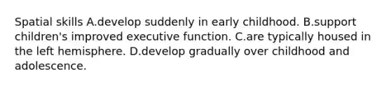 Spatial skills A.develop suddenly in early childhood. B.support children's improved executive function. C.are typically housed in the left hemisphere. D.develop gradually over childhood and adolescence.