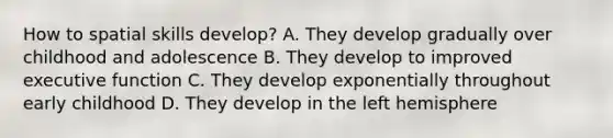 How to spatial skills develop? A. They develop gradually over childhood and adolescence B. They develop to improved executive function C. They develop exponentially throughout early childhood D. They develop in the left hemisphere