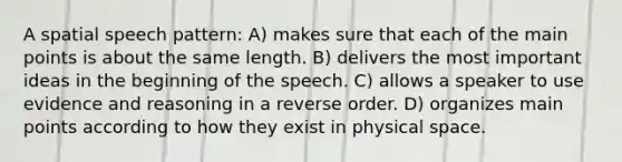 A spatial speech pattern: A) makes sure that each of the main points is about the same length. B) delivers the most important ideas in the beginning of the speech. C) allows a speaker to use evidence and reasoning in a reverse order. D) organizes main points according to how they exist in physical space.