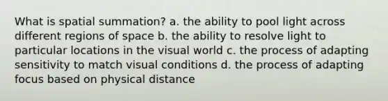 What is spatial summation? a. the ability to pool light across different regions of space b. the ability to resolve light to particular locations in the visual world c. the process of adapting sensitivity to match visual conditions d. the process of adapting focus based on physical distance