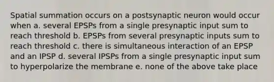 Spatial summation occurs on a postsynaptic neuron would occur when a. several EPSPs from a single presynaptic input sum to reach threshold b. EPSPs from several presynaptic inputs sum to reach threshold c. there is simultaneous interaction of an EPSP and an IPSP d. several IPSPs from a single presynaptic input sum to hyperpolarize the membrane e. none of the above take place