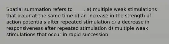 Spatial summation refers to ____. a) multiple weak stimulations that occur at the same time b) an increase in the strength of action potentials after repeated stimulation c) a decrease in responsiveness after repeated stimulation d) multiple weak stimulations that occur in rapid succession