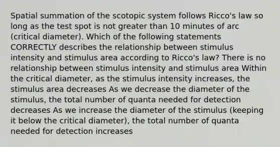 Spatial summation of the scotopic system follows Ricco's law so long as the test spot is not greater than 10 minutes of arc (critical diameter). Which of the following statements CORRECTLY describes the relationship between stimulus intensity and stimulus area according to Ricco's law? There is no relationship between stimulus intensity and stimulus area Within the critical diameter, as the stimulus intensity increases, the stimulus area decreases As we decrease the diameter of the stimulus, the total number of quanta needed for detection decreases As we increase the diameter of the stimulus (keeping it below the critical diameter), the total number of quanta needed for detection increases