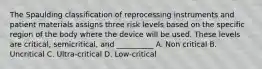 The Spaulding classification of reprocessing instruments and patient materials assigns three risk levels based on the specific region of the body where the device will be used. These levels are critical, semicritical, and __________ A. Non critical B. Uncritical C. Ultra-critical D. Low-critical