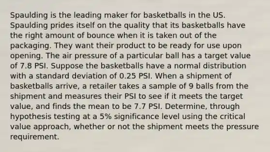 Spaulding is the leading maker for basketballs in the US. Spaulding prides itself on the quality that its basketballs have the right amount of bounce when it is taken out of the packaging. They want their product to be ready for use upon opening. The air pressure of a particular ball has a target value of 7.8 PSI. Suppose the basketballs have a normal distribution with a <a href='https://www.questionai.com/knowledge/kqGUr1Cldy-standard-deviation' class='anchor-knowledge'>standard deviation</a> of 0.25 PSI. When a shipment of basketballs arrive, a retailer takes a sample of 9 balls from the shipment and measures their PSI to see if it meets the target value, and finds the mean to be 7.7 PSI. Determine, through hypothesis testing at a 5% significance level using the critical value approach, whether or not the shipment meets the pressure requirement.