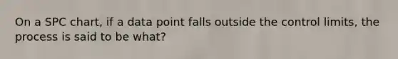 On a SPC chart, if a data point falls outside the control limits, the process is said to be what?