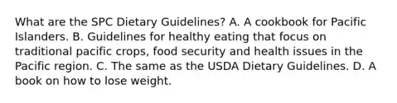 What are the SPC Dietary Guidelines? A. A cookbook for Pacific Islanders. B. Guidelines for healthy eating that focus on traditional pacific crops, food security and health issues in the Pacific region. C. The same as the USDA Dietary Guidelines. D. A book on how to lose weight.