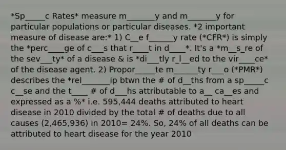 *Sp_____c Rates* measure m_______y and m_______y for particular populations or particular diseases. *2 important measure of disease are:* 1) C__e f______y rate (*CFR*) is simply the *perc____ge of c___s that r____t in d____*. It's a *m__s_re of the sev___ty* of a disease & is *di___tly r_l__ed to the vir____ce* of the disease agent. 2) Propor_____te m______ty r___o (*PMR*) describes the *rel_______ip btwn the # of d__ths from a sp_____c c__se and the t____ # of d___hs attributable to a__ ca__es and expressed as a %* i.e. 595,444 deaths attributed to heart disease in 2010 divided by the total # of deaths due to all causes (2,465,936) in 2010= 24%. So, 24% of all deaths can be attributed to heart disease for the year 2010