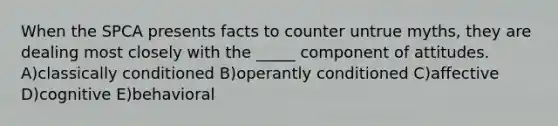 When the SPCA presents facts to counter untrue myths, they are dealing most closely with the _____ component of attitudes. A)classically conditioned B)operantly conditioned C)affective D)cognitive E)behavioral