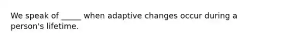 We speak of _____ when adaptive changes occur during a person's lifetime.