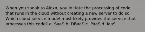 When you speak to Alexa, you initiate the processing of code that runs in the cloud without creating a new server to do so. Which cloud service model most likely provides the service that processes this code? a. SaaS b. DBaaS c. PaaS d. IaaS