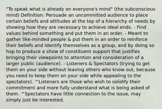 "To speak what is already on everyone's mind" (the subconscious mind) Definition: Persuade an uncommitted audience to place certain beliefs and attitudes at the top of a hierarchy of needs by showing how they are necessary to achieve ideal ends. - Find values behind something and put them in an order. - Meant to gather like-minded people & put them in an order to reinforce their beliefs and identify themselves as a group, and by doing so hop to produce a show of constituent support that justifies bringing their viewpoints to attention and consideration of a larger public (audience). - Listeners & Spectators (trying to get them on your side without leaving others who know out, because you need to keep them on your side while appealing to the spectators). ^Listeners are those who wish to solidify their commitment and more fully understand what is being asked of them. ^Spectators have little connection to the issue, may simply just be interested.