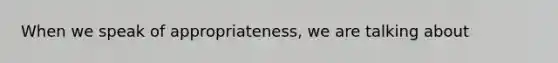 When we speak of appropriateness, we are talking about