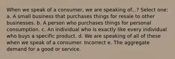 When we speak of a consumer, we are speaking of...? Select one: a. A small business that purchases things for resale to other businesses. b. A person who purchases things for personal consumption. c. An individual who is exactly like every individual who buys a specific product. d. We are speaking of all of these when we speak of a consumer. Incorrect e. The aggregate demand for a good or service.