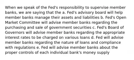 When we speak of the Fed's responsibility to supervise member banks, we are saying that the a. Fed's advisory board will help member banks manage their assets and liabilities b. Fed's Open Market Committee will advise member banks regarding the purchasing and sale of government securities c. Fed's Board of Governors will advise member banks regarding the appropriate interest rates to be charged on various loans d. Fed will advise member banks regarding the nature of loans and compliance with regulations e. Fed will advise member banks about the proper controls of each individual bank's money supply