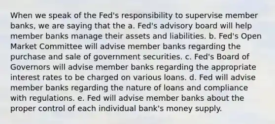 When we speak of the Fed's responsibility to supervise member banks, we are saying that the a. Fed's advisory board will help member banks manage their assets and liabilities. b. Fed's Open Market Committee will advise member banks regarding the purchase and sale of government securities. c. Fed's Board of Governors will advise member banks regarding the appropriate interest rates to be charged on various loans. d. Fed will advise member banks regarding the nature of loans and compliance with regulations. e. Fed will advise member banks about the proper control of each individual bank's money supply.