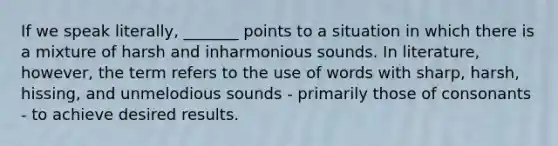 If we speak literally, _______ points to a situation in which there is a mixture of harsh and inharmonious sounds. In literature, however, the term refers to the use of words with sharp, harsh, hissing, and unmelodious sounds - primarily those of consonants - to achieve desired results.