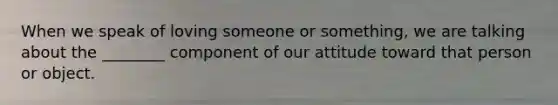 When we speak of loving someone or something, we are talking about the ________ component of our attitude toward that person or object.