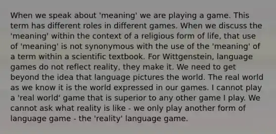 When we speak about 'meaning' we are playing a game. This term has different roles in different games. When we discuss the 'meaning' within the context of a religious form of life, that use of 'meaning' is not synonymous with the use of the 'meaning' of a term within a scientific textbook. For Wittgenstein, language games do not reflect reality, they make it. We need to get beyond the idea that language pictures the world. The real world as we know it is the world expressed in our games. I cannot play a 'real world' game that is superior to any other game I play. We cannot ask what reality is like - we only play another form of language game - the 'reality' language game.