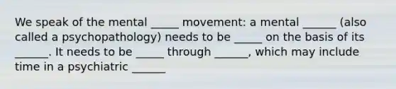 We speak of the mental _____ movement: a mental ______ (also called a psychopathology) needs to be _____ on the basis of its ______. It needs to be _____ through ______, which may include time in a psychiatric ______