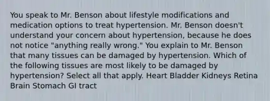 You speak to Mr. Benson about lifestyle modifications and medication options to treat hypertension. Mr. Benson doesn't understand your concern about hypertension, because he does not notice "anything really wrong." You explain to Mr. Benson that many tissues can be damaged by hypertension. Which of the following tissues are most likely to be damaged by hypertension? Select all that apply. Heart Bladder Kidneys Retina Brain Stomach GI tract