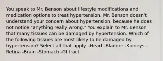 You speak to Mr. Benson about lifestyle modifications and medication options to treat hypertension. Mr. Benson doesn't understand your concern about hypertension, because he does not notice "anything really wrong." You explain to Mr. Benson that many tissues can be damaged by hypertension. Which of the following tissues are most likely to be damaged by hypertension? Select all that apply. -Heart -Bladder -Kidneys -Retina -Brain -Stomach -GI tract