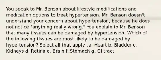 You speak to Mr. Benson about lifestyle modifications and medication options to treat hypertension. Mr. Benson doesn't understand your concern about hypertension, because he does not notice "anything really wrong." You explain to Mr. Benson that many tissues can be damaged by hypertension. Which of the following tissues are most likely to be damaged by hypertension? Select all that apply. .a. Heart b. Bladder c. Kidneys d. Retina e. Brain f. Stomach g. GI tract