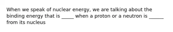 When we speak of nuclear energy, we are talking about the binding energy that is _____ when a proton or a neutron is ______ from its nucleus