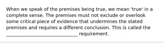 When we speak of the premises being true, we mean 'true' in a complete sense. The premises must not exclude or overlook some critical piece of evidence that undermines the stated premises and requires a different conclusion. This is called the _______________________________ requirement.