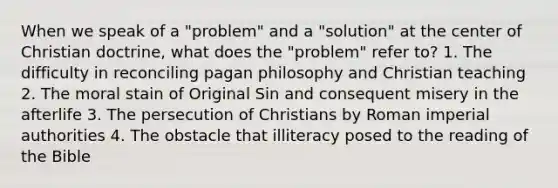 When we speak of a "problem" and a "solution" at the center of Christian doctrine, what does the "problem" refer to? 1. The difficulty in reconciling pagan philosophy and Christian teaching 2. The moral stain of Original Sin and consequent misery in the afterlife 3. The persecution of Christians by Roman imperial authorities 4. The obstacle that illiteracy posed to the reading of the Bible