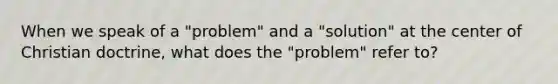 When we speak of a "problem" and a "solution" at the center of Christian doctrine, what does the "problem" refer to?