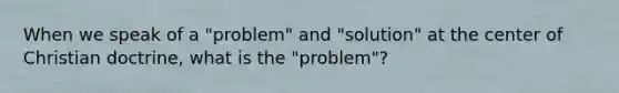 When we speak of a "problem" and "solution" at the center of Christian doctrine, what is the "problem"?