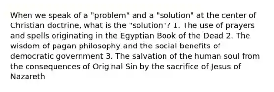 When we speak of a "problem" and a "solution" at the center of Christian doctrine, what is the "solution"? 1. The use of prayers and spells originating in the Egyptian Book of the Dead 2. The wisdom of pagan philosophy and the social benefits of democratic government 3. The salvation of the human soul from the consequences of Original Sin by the sacrifice of Jesus of Nazareth