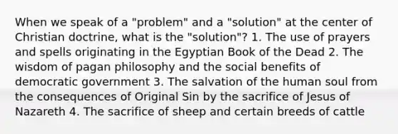 When we speak of a "problem" and a "solution" at the center of Christian doctrine, what is the "solution"? 1. The use of prayers and spells originating in the Egyptian Book of the Dead 2. The wisdom of pagan philosophy and the social benefits of democratic government 3. The salvation of the human soul from the consequences of Original Sin by the sacrifice of Jesus of Nazareth 4. The sacrifice of sheep and certain breeds of cattle