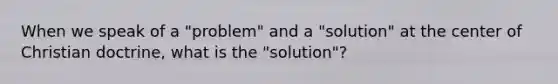 When we speak of a "problem" and a "solution" at the center of Christian doctrine, what is the "solution"?