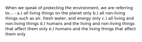 When we speak of protecting the environment, we are referring to... - a.) all living things on the planet only b.) all non-living things such as air, fresh water, and energy only c.) all living and non-living things d.) humans and the living and non-living things that affect them only e.) humans and the living things that affect them only