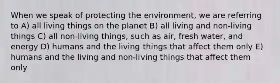 When we speak of protecting the environment, we are referring to A) all living things on the planet B) all living and non-living things C) all non-living things, such as air, fresh water, and energy D) humans and the living things that affect them only E) humans and the living and non-living things that affect them only