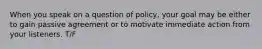 When you speak on a question of policy, your goal may be either to gain passive agreement or to motivate immediate action from your listeners. T/F