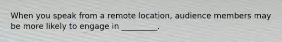 When you speak from a remote location, audience members may be more likely to engage in _________.