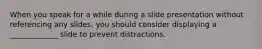 When you speak for a while during a slide presentation without referencing any slides, you should consider displaying a _____________ slide to prevent distractions.