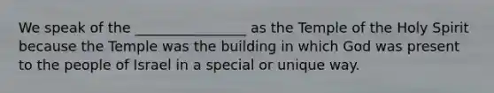 We speak of the ________________ as the Temple of the Holy Spirit because the Temple was the building in which God was present to the people of Israel in a special or unique way.